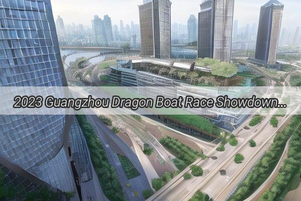 2023 Guangzhou Dragon Boat Race Showdown The Ultimate Rankings Reveal